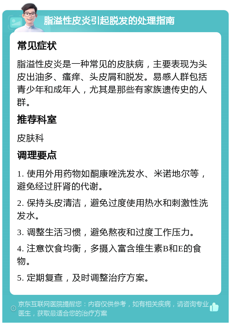 脂溢性皮炎引起脱发的处理指南 常见症状 脂溢性皮炎是一种常见的皮肤病，主要表现为头皮出油多、瘙痒、头皮屑和脱发。易感人群包括青少年和成年人，尤其是那些有家族遗传史的人群。 推荐科室 皮肤科 调理要点 1. 使用外用药物如酮康唑洗发水、米诺地尔等，避免经过肝肾的代谢。 2. 保持头皮清洁，避免过度使用热水和刺激性洗发水。 3. 调整生活习惯，避免熬夜和过度工作压力。 4. 注意饮食均衡，多摄入富含维生素B和E的食物。 5. 定期复查，及时调整治疗方案。