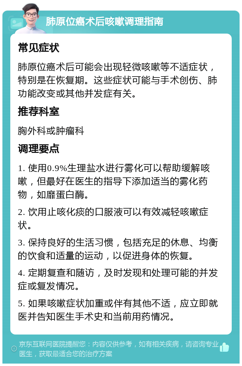 肺原位癌术后咳嗽调理指南 常见症状 肺原位癌术后可能会出现轻微咳嗽等不适症状，特别是在恢复期。这些症状可能与手术创伤、肺功能改变或其他并发症有关。 推荐科室 胸外科或肿瘤科 调理要点 1. 使用0.9%生理盐水进行雾化可以帮助缓解咳嗽，但最好在医生的指导下添加适当的雾化药物，如靡蛋白酶。 2. 饮用止咳化痰的口服液可以有效减轻咳嗽症状。 3. 保持良好的生活习惯，包括充足的休息、均衡的饮食和适量的运动，以促进身体的恢复。 4. 定期复查和随访，及时发现和处理可能的并发症或复发情况。 5. 如果咳嗽症状加重或伴有其他不适，应立即就医并告知医生手术史和当前用药情况。