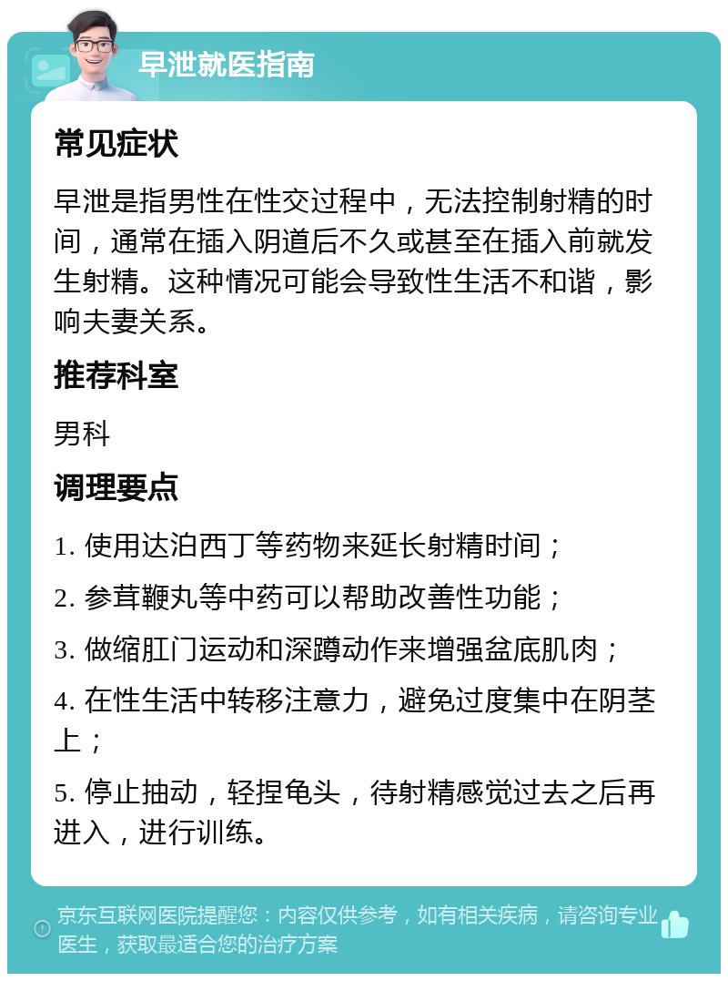 早泄就医指南 常见症状 早泄是指男性在性交过程中，无法控制射精的时间，通常在插入阴道后不久或甚至在插入前就发生射精。这种情况可能会导致性生活不和谐，影响夫妻关系。 推荐科室 男科 调理要点 1. 使用达泊西丁等药物来延长射精时间； 2. 参茸鞭丸等中药可以帮助改善性功能； 3. 做缩肛门运动和深蹲动作来增强盆底肌肉； 4. 在性生活中转移注意力，避免过度集中在阴茎上； 5. 停止抽动，轻捏龟头，待射精感觉过去之后再进入，进行训练。