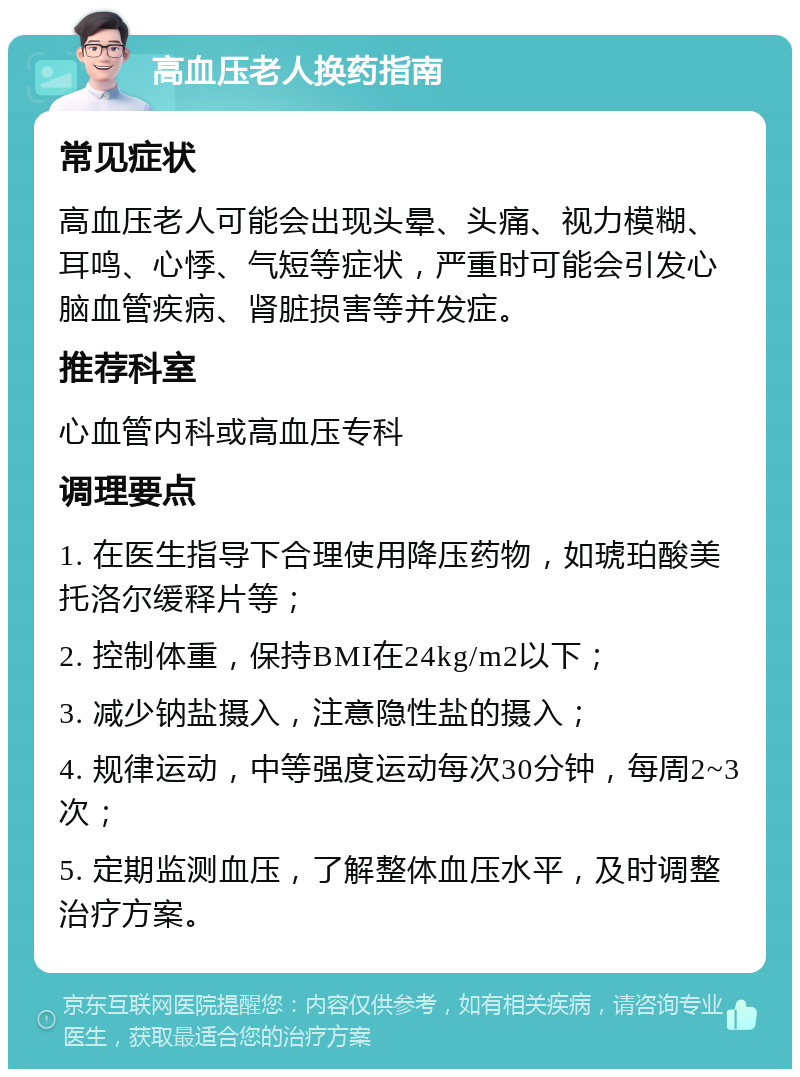 高血压老人换药指南 常见症状 高血压老人可能会出现头晕、头痛、视力模糊、耳鸣、心悸、气短等症状，严重时可能会引发心脑血管疾病、肾脏损害等并发症。 推荐科室 心血管内科或高血压专科 调理要点 1. 在医生指导下合理使用降压药物，如琥珀酸美托洛尔缓释片等； 2. 控制体重，保持BMI在24kg/m2以下； 3. 减少钠盐摄入，注意隐性盐的摄入； 4. 规律运动，中等强度运动每次30分钟，每周2~3次； 5. 定期监测血压，了解整体血压水平，及时调整治疗方案。