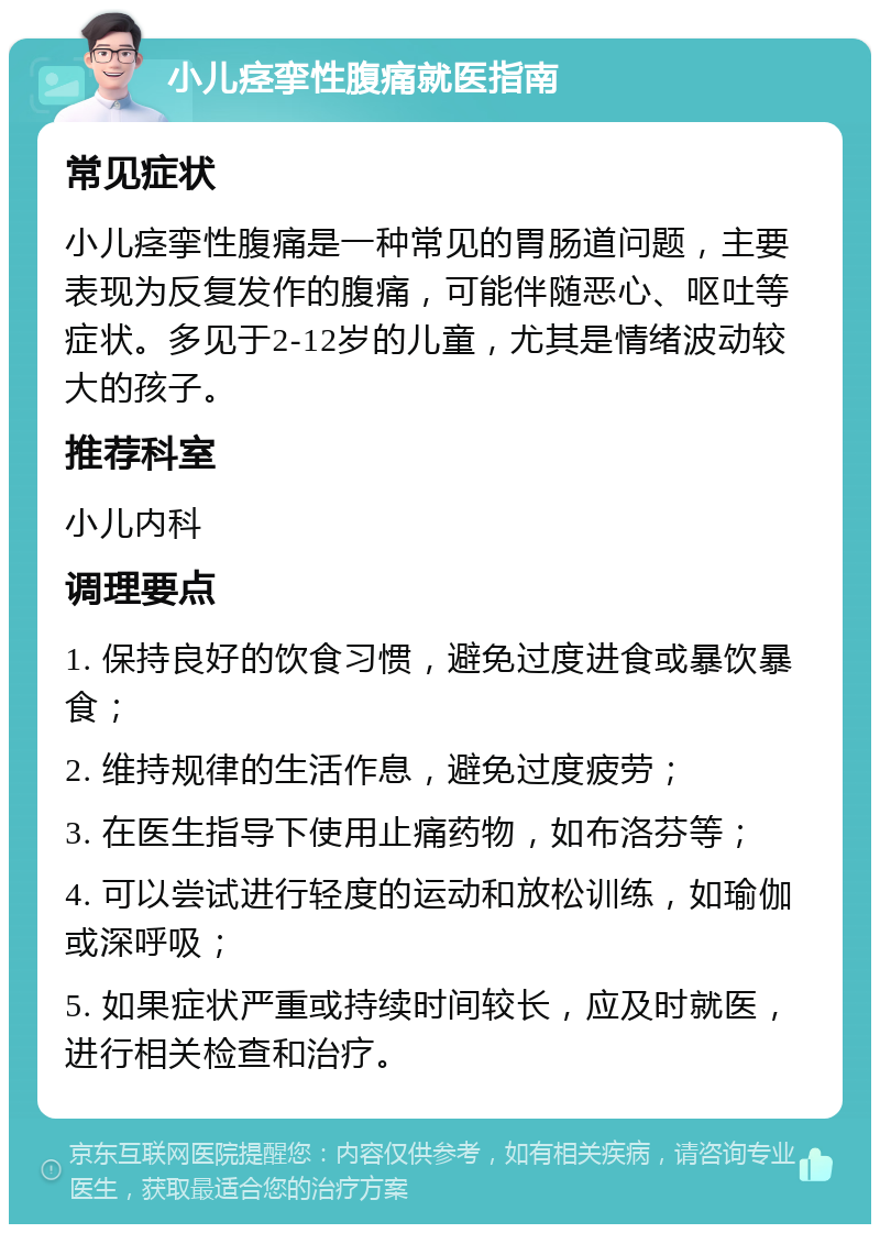 小儿痉挛性腹痛就医指南 常见症状 小儿痉挛性腹痛是一种常见的胃肠道问题，主要表现为反复发作的腹痛，可能伴随恶心、呕吐等症状。多见于2-12岁的儿童，尤其是情绪波动较大的孩子。 推荐科室 小儿内科 调理要点 1. 保持良好的饮食习惯，避免过度进食或暴饮暴食； 2. 维持规律的生活作息，避免过度疲劳； 3. 在医生指导下使用止痛药物，如布洛芬等； 4. 可以尝试进行轻度的运动和放松训练，如瑜伽或深呼吸； 5. 如果症状严重或持续时间较长，应及时就医，进行相关检查和治疗。