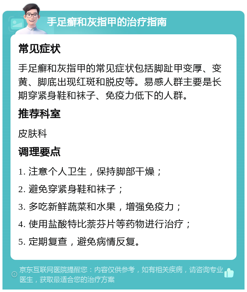 手足癣和灰指甲的治疗指南 常见症状 手足癣和灰指甲的常见症状包括脚趾甲变厚、变黄、脚底出现红斑和脱皮等。易感人群主要是长期穿紧身鞋和袜子、免疫力低下的人群。 推荐科室 皮肤科 调理要点 1. 注意个人卫生，保持脚部干燥； 2. 避免穿紧身鞋和袜子； 3. 多吃新鲜蔬菜和水果，增强免疫力； 4. 使用盐酸特比萘芬片等药物进行治疗； 5. 定期复查，避免病情反复。