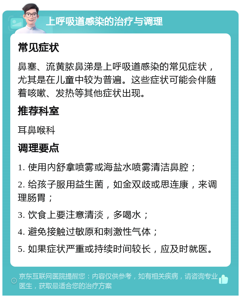 上呼吸道感染的治疗与调理 常见症状 鼻塞、流黄脓鼻涕是上呼吸道感染的常见症状，尤其是在儿童中较为普遍。这些症状可能会伴随着咳嗽、发热等其他症状出现。 推荐科室 耳鼻喉科 调理要点 1. 使用內舒拿喷雾或海盐水喷雾清洁鼻腔； 2. 给孩子服用益生菌，如金双歧或思连康，来调理肠胃； 3. 饮食上要注意清淡，多喝水； 4. 避免接触过敏原和刺激性气体； 5. 如果症状严重或持续时间较长，应及时就医。