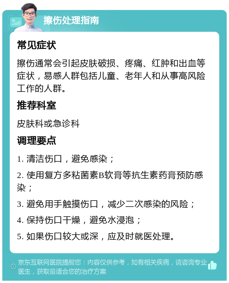 擦伤处理指南 常见症状 擦伤通常会引起皮肤破损、疼痛、红肿和出血等症状，易感人群包括儿童、老年人和从事高风险工作的人群。 推荐科室 皮肤科或急诊科 调理要点 1. 清洁伤口，避免感染； 2. 使用复方多粘菌素B软膏等抗生素药膏预防感染； 3. 避免用手触摸伤口，减少二次感染的风险； 4. 保持伤口干燥，避免水浸泡； 5. 如果伤口较大或深，应及时就医处理。