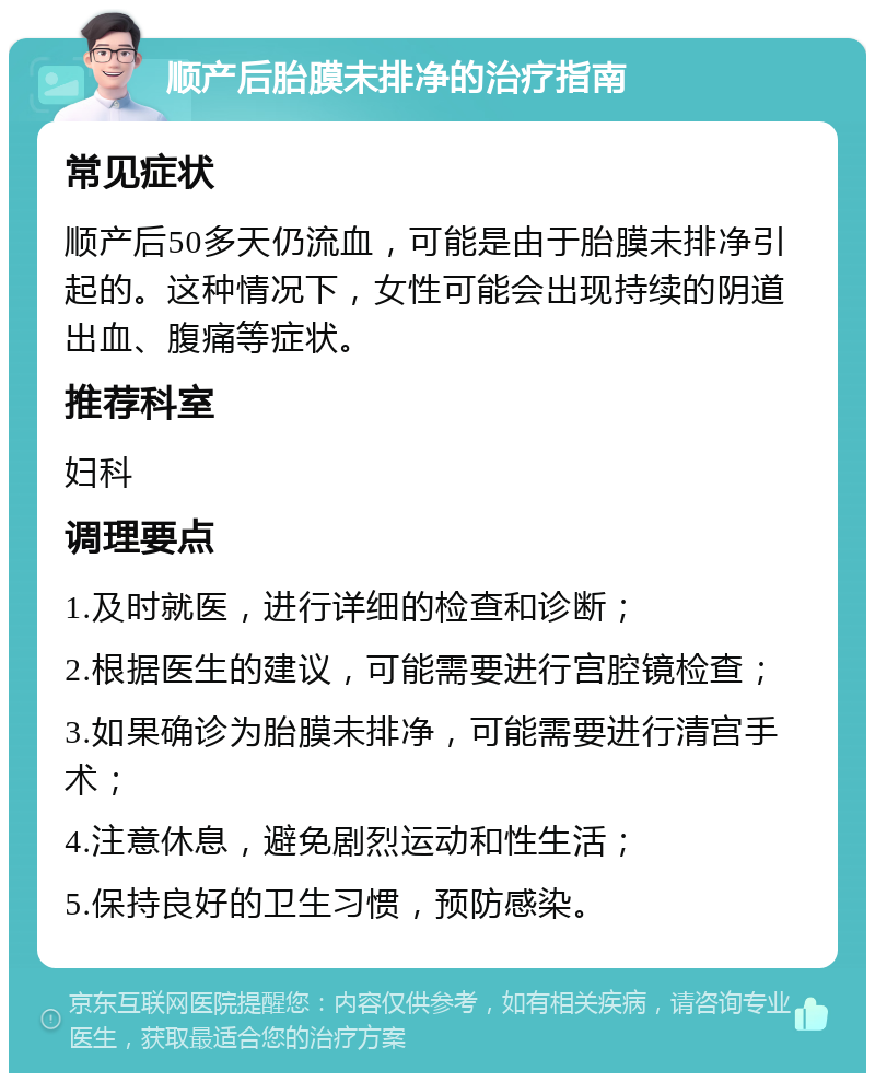 顺产后胎膜未排净的治疗指南 常见症状 顺产后50多天仍流血，可能是由于胎膜未排净引起的。这种情况下，女性可能会出现持续的阴道出血、腹痛等症状。 推荐科室 妇科 调理要点 1.及时就医，进行详细的检查和诊断； 2.根据医生的建议，可能需要进行宫腔镜检查； 3.如果确诊为胎膜未排净，可能需要进行清宫手术； 4.注意休息，避免剧烈运动和性生活； 5.保持良好的卫生习惯，预防感染。