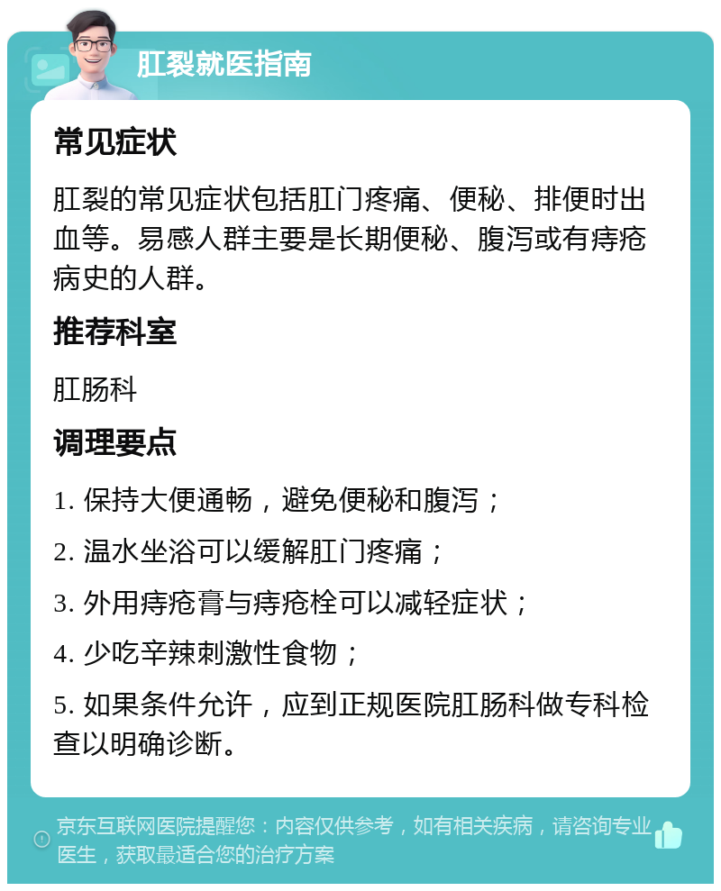 肛裂就医指南 常见症状 肛裂的常见症状包括肛门疼痛、便秘、排便时出血等。易感人群主要是长期便秘、腹泻或有痔疮病史的人群。 推荐科室 肛肠科 调理要点 1. 保持大便通畅，避免便秘和腹泻； 2. 温水坐浴可以缓解肛门疼痛； 3. 外用痔疮膏与痔疮栓可以减轻症状； 4. 少吃辛辣刺激性食物； 5. 如果条件允许，应到正规医院肛肠科做专科检查以明确诊断。