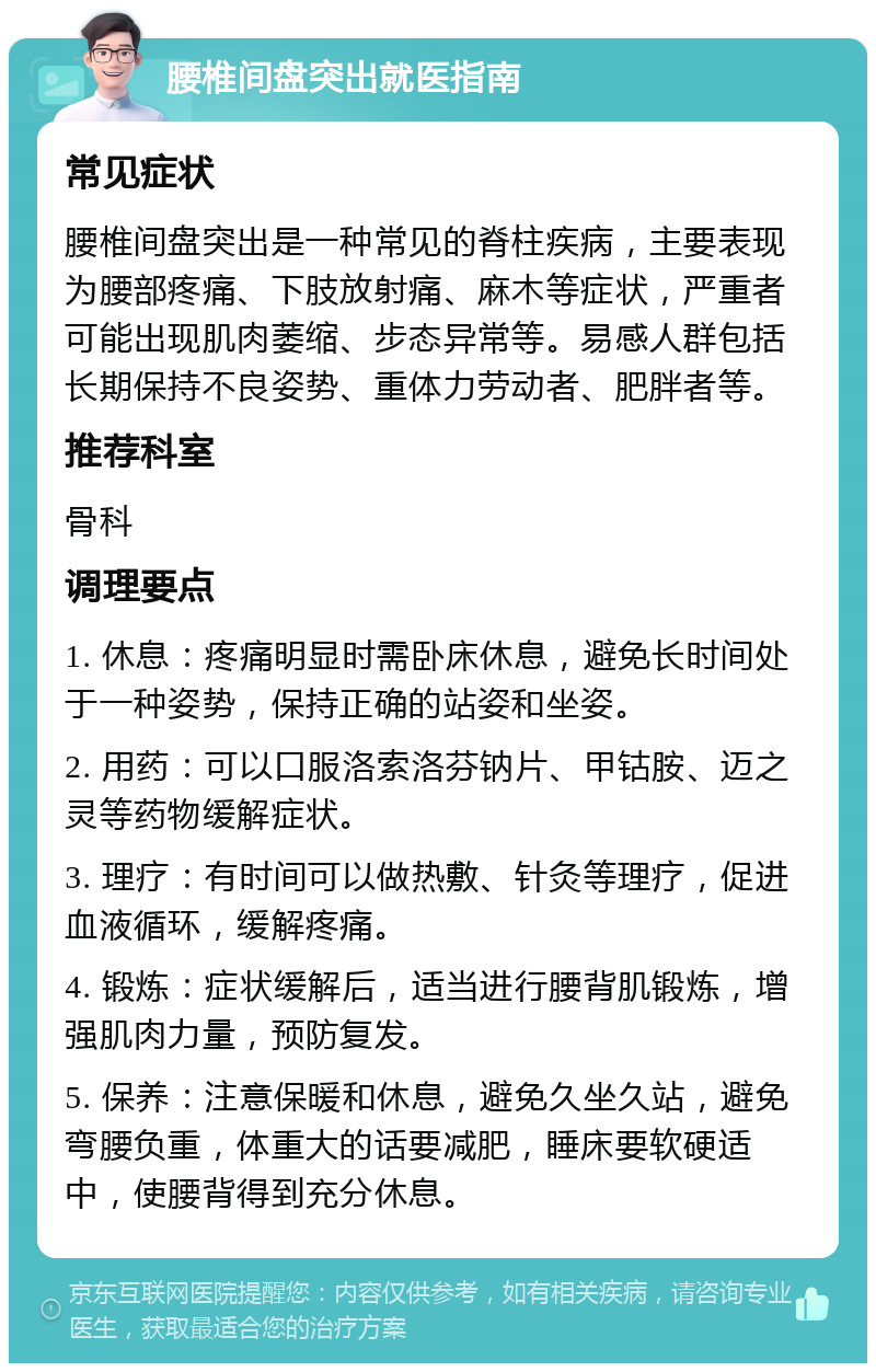 腰椎间盘突出就医指南 常见症状 腰椎间盘突出是一种常见的脊柱疾病，主要表现为腰部疼痛、下肢放射痛、麻木等症状，严重者可能出现肌肉萎缩、步态异常等。易感人群包括长期保持不良姿势、重体力劳动者、肥胖者等。 推荐科室 骨科 调理要点 1. 休息：疼痛明显时需卧床休息，避免长时间处于一种姿势，保持正确的站姿和坐姿。 2. 用药：可以口服洛索洛芬钠片、甲钴胺、迈之灵等药物缓解症状。 3. 理疗：有时间可以做热敷、针灸等理疗，促进血液循环，缓解疼痛。 4. 锻炼：症状缓解后，适当进行腰背肌锻炼，增强肌肉力量，预防复发。 5. 保养：注意保暖和休息，避免久坐久站，避免弯腰负重，体重大的话要减肥，睡床要软硬适中，使腰背得到充分休息。