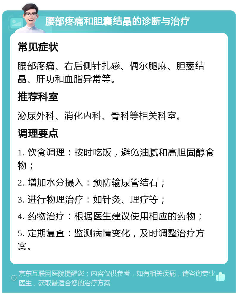 腰部疼痛和胆囊结晶的诊断与治疗 常见症状 腰部疼痛、右后侧针扎感、偶尔腿麻、胆囊结晶、肝功和血脂异常等。 推荐科室 泌尿外科、消化内科、骨科等相关科室。 调理要点 1. 饮食调理：按时吃饭，避免油腻和高胆固醇食物； 2. 增加水分摄入：预防输尿管结石； 3. 进行物理治疗：如针灸、理疗等； 4. 药物治疗：根据医生建议使用相应的药物； 5. 定期复查：监测病情变化，及时调整治疗方案。