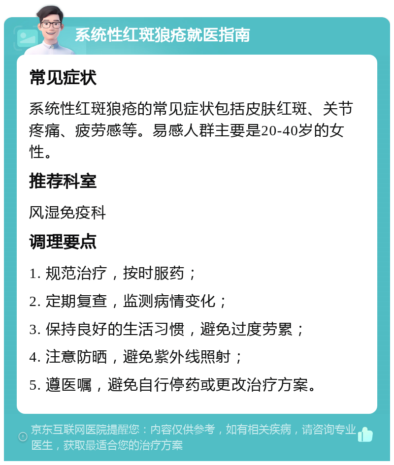 系统性红斑狼疮就医指南 常见症状 系统性红斑狼疮的常见症状包括皮肤红斑、关节疼痛、疲劳感等。易感人群主要是20-40岁的女性。 推荐科室 风湿免疫科 调理要点 1. 规范治疗，按时服药； 2. 定期复查，监测病情变化； 3. 保持良好的生活习惯，避免过度劳累； 4. 注意防晒，避免紫外线照射； 5. 遵医嘱，避免自行停药或更改治疗方案。