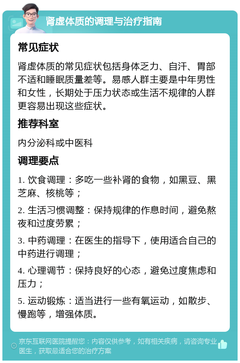 肾虚体质的调理与治疗指南 常见症状 肾虚体质的常见症状包括身体乏力、自汗、胃部不适和睡眠质量差等。易感人群主要是中年男性和女性，长期处于压力状态或生活不规律的人群更容易出现这些症状。 推荐科室 内分泌科或中医科 调理要点 1. 饮食调理：多吃一些补肾的食物，如黑豆、黑芝麻、核桃等； 2. 生活习惯调整：保持规律的作息时间，避免熬夜和过度劳累； 3. 中药调理：在医生的指导下，使用适合自己的中药进行调理； 4. 心理调节：保持良好的心态，避免过度焦虑和压力； 5. 运动锻炼：适当进行一些有氧运动，如散步、慢跑等，增强体质。