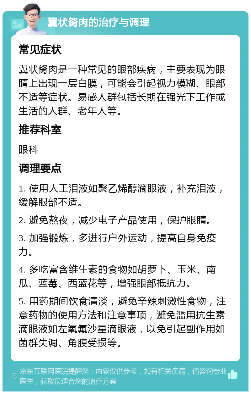 翼状胬肉的治疗与调理 常见症状 翼状胬肉是一种常见的眼部疾病，主要表现为眼睛上出现一层白膜，可能会引起视力模糊、眼部不适等症状。易感人群包括长期在强光下工作或生活的人群、老年人等。 推荐科室 眼科 调理要点 1. 使用人工泪液如聚乙烯醇滴眼液，补充泪液，缓解眼部不适。 2. 避免熬夜，减少电子产品使用，保护眼睛。 3. 加强锻炼，多进行户外运动，提高自身免疫力。 4. 多吃富含维生素的食物如胡萝卜、玉米、南瓜、蓝莓、西蓝花等，增强眼部抵抗力。 5. 用药期间饮食清淡，避免辛辣刺激性食物，注意药物的使用方法和注意事项，避免滥用抗生素滴眼液如左氧氟沙星滴眼液，以免引起副作用如菌群失调、角膜受损等。