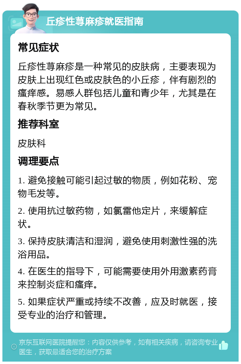 丘疹性荨麻疹就医指南 常见症状 丘疹性荨麻疹是一种常见的皮肤病，主要表现为皮肤上出现红色或皮肤色的小丘疹，伴有剧烈的瘙痒感。易感人群包括儿童和青少年，尤其是在春秋季节更为常见。 推荐科室 皮肤科 调理要点 1. 避免接触可能引起过敏的物质，例如花粉、宠物毛发等。 2. 使用抗过敏药物，如氯雷他定片，来缓解症状。 3. 保持皮肤清洁和湿润，避免使用刺激性强的洗浴用品。 4. 在医生的指导下，可能需要使用外用激素药膏来控制炎症和瘙痒。 5. 如果症状严重或持续不改善，应及时就医，接受专业的治疗和管理。