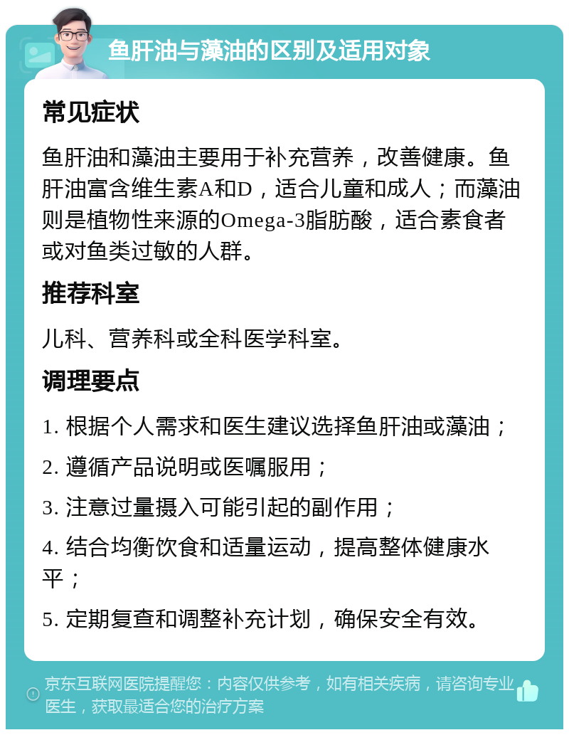 鱼肝油与藻油的区别及适用对象 常见症状 鱼肝油和藻油主要用于补充营养，改善健康。鱼肝油富含维生素A和D，适合儿童和成人；而藻油则是植物性来源的Omega-3脂肪酸，适合素食者或对鱼类过敏的人群。 推荐科室 儿科、营养科或全科医学科室。 调理要点 1. 根据个人需求和医生建议选择鱼肝油或藻油； 2. 遵循产品说明或医嘱服用； 3. 注意过量摄入可能引起的副作用； 4. 结合均衡饮食和适量运动，提高整体健康水平； 5. 定期复查和调整补充计划，确保安全有效。