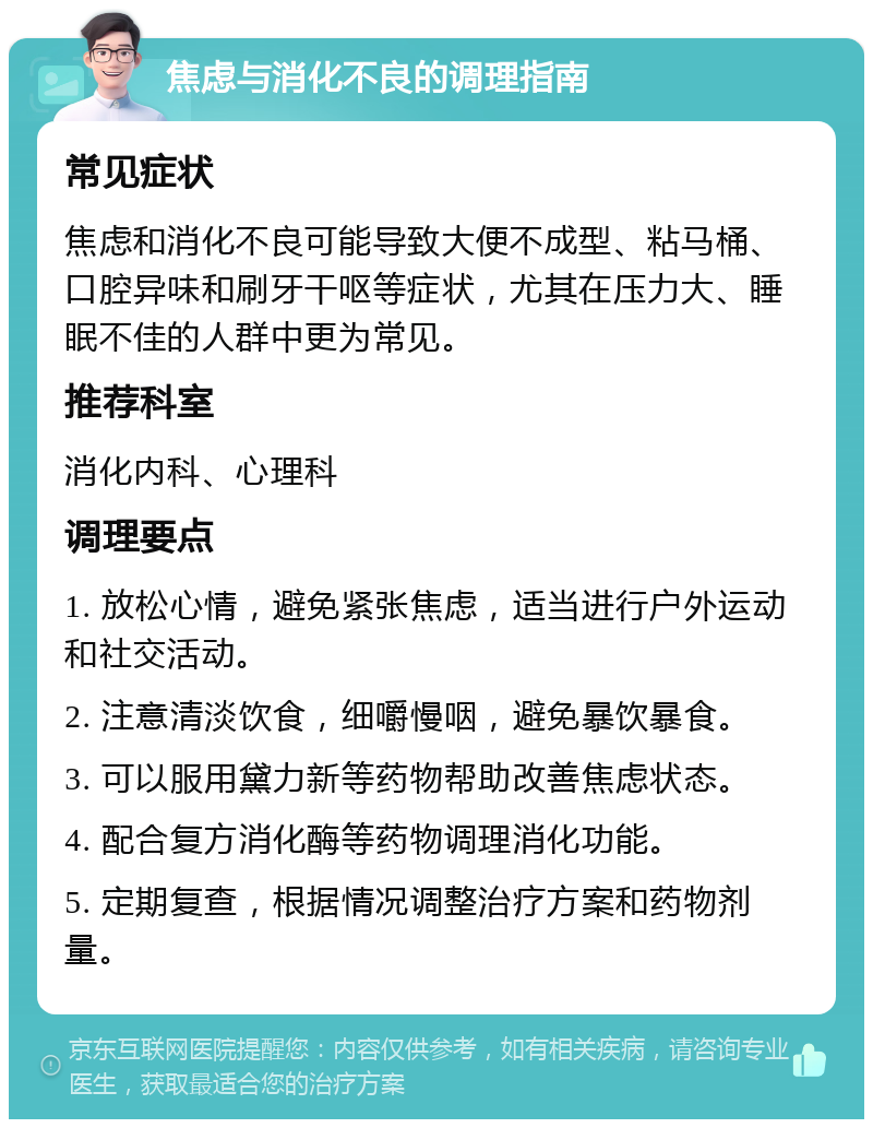 焦虑与消化不良的调理指南 常见症状 焦虑和消化不良可能导致大便不成型、粘马桶、口腔异味和刷牙干呕等症状，尤其在压力大、睡眠不佳的人群中更为常见。 推荐科室 消化内科、心理科 调理要点 1. 放松心情，避免紧张焦虑，适当进行户外运动和社交活动。 2. 注意清淡饮食，细嚼慢咽，避免暴饮暴食。 3. 可以服用黛力新等药物帮助改善焦虑状态。 4. 配合复方消化酶等药物调理消化功能。 5. 定期复查，根据情况调整治疗方案和药物剂量。