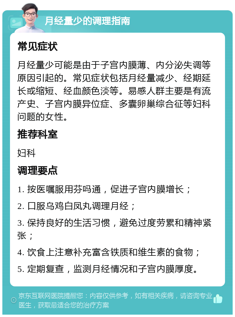 月经量少的调理指南 常见症状 月经量少可能是由于子宫内膜薄、内分泌失调等原因引起的。常见症状包括月经量减少、经期延长或缩短、经血颜色淡等。易感人群主要是有流产史、子宫内膜异位症、多囊卵巢综合征等妇科问题的女性。 推荐科室 妇科 调理要点 1. 按医嘱服用芬吗通，促进子宫内膜增长； 2. 口服乌鸡白凤丸调理月经； 3. 保持良好的生活习惯，避免过度劳累和精神紧张； 4. 饮食上注意补充富含铁质和维生素的食物； 5. 定期复查，监测月经情况和子宫内膜厚度。