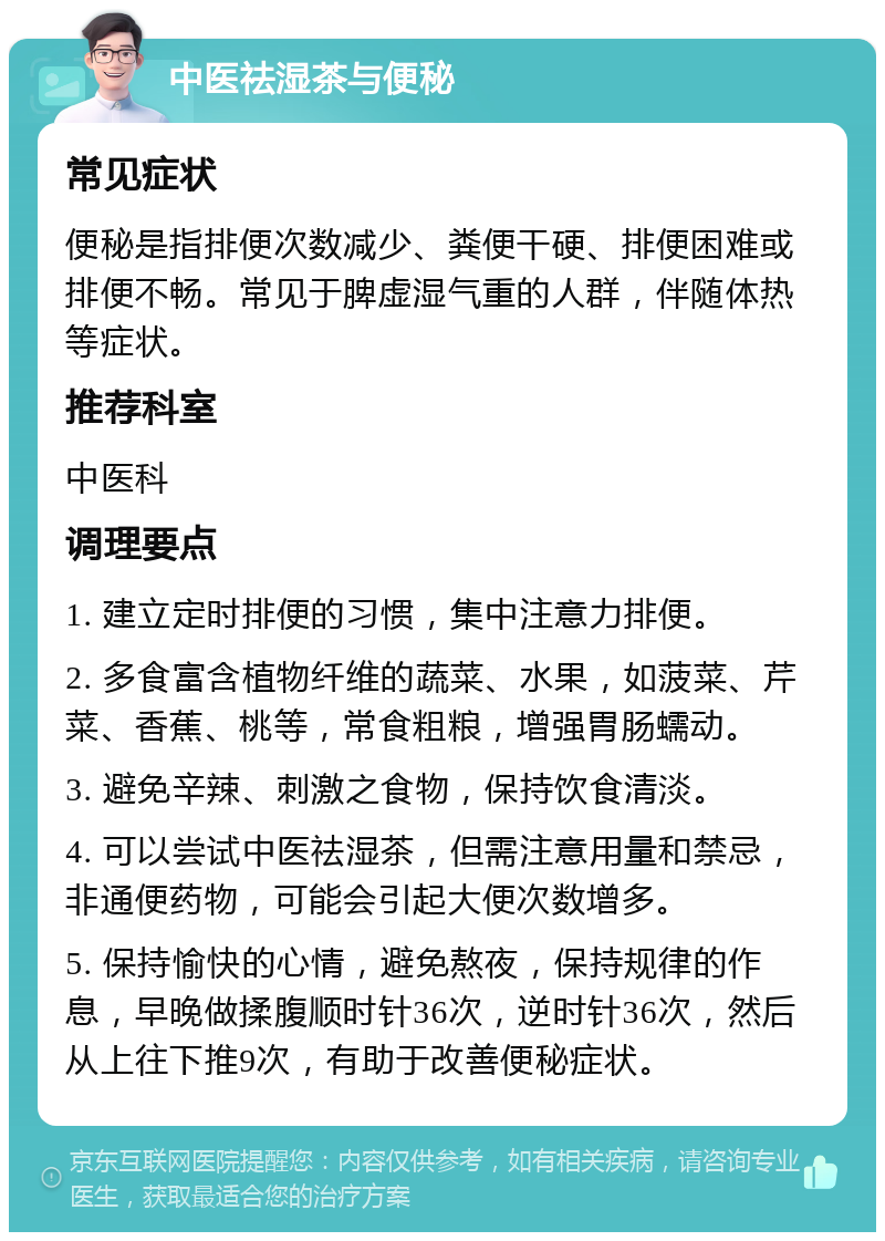 中医祛湿茶与便秘 常见症状 便秘是指排便次数减少、粪便干硬、排便困难或排便不畅。常见于脾虚湿气重的人群，伴随体热等症状。 推荐科室 中医科 调理要点 1. 建立定时排便的习惯，集中注意力排便。 2. 多食富含植物纤维的蔬菜、水果，如菠菜、芹菜、香蕉、桃等，常食粗粮，增强胃肠蠕动。 3. 避免辛辣、刺激之食物，保持饮食清淡。 4. 可以尝试中医祛湿茶，但需注意用量和禁忌，非通便药物，可能会引起大便次数增多。 5. 保持愉快的心情，避免熬夜，保持规律的作息，早晚做揉腹顺时针36次，逆时针36次，然后从上往下推9次，有助于改善便秘症状。