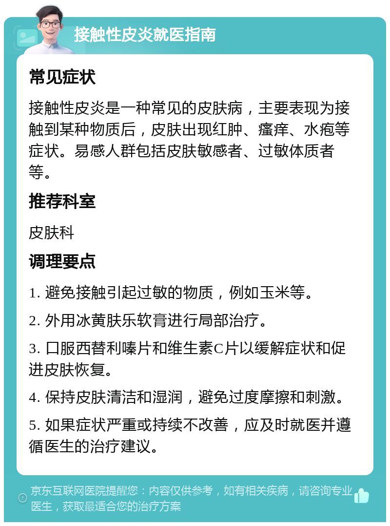 接触性皮炎就医指南 常见症状 接触性皮炎是一种常见的皮肤病，主要表现为接触到某种物质后，皮肤出现红肿、瘙痒、水疱等症状。易感人群包括皮肤敏感者、过敏体质者等。 推荐科室 皮肤科 调理要点 1. 避免接触引起过敏的物质，例如玉米等。 2. 外用冰黄肤乐软膏进行局部治疗。 3. 口服西替利嗪片和维生素C片以缓解症状和促进皮肤恢复。 4. 保持皮肤清洁和湿润，避免过度摩擦和刺激。 5. 如果症状严重或持续不改善，应及时就医并遵循医生的治疗建议。