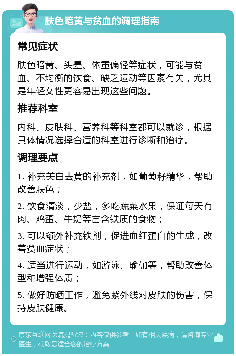 肤色暗黄与贫血的调理指南 常见症状 肤色暗黄、头晕、体重偏轻等症状，可能与贫血、不均衡的饮食、缺乏运动等因素有关，尤其是年轻女性更容易出现这些问题。 推荐科室 内科、皮肤科、营养科等科室都可以就诊，根据具体情况选择合适的科室进行诊断和治疗。 调理要点 1. 补充美白去黄的补充剂，如葡萄籽精华，帮助改善肤色； 2. 饮食清淡，少盐，多吃蔬菜水果，保证每天有肉、鸡蛋、牛奶等富含铁质的食物； 3. 可以额外补充铁剂，促进血红蛋白的生成，改善贫血症状； 4. 适当进行运动，如游泳、瑜伽等，帮助改善体型和增强体质； 5. 做好防晒工作，避免紫外线对皮肤的伤害，保持皮肤健康。