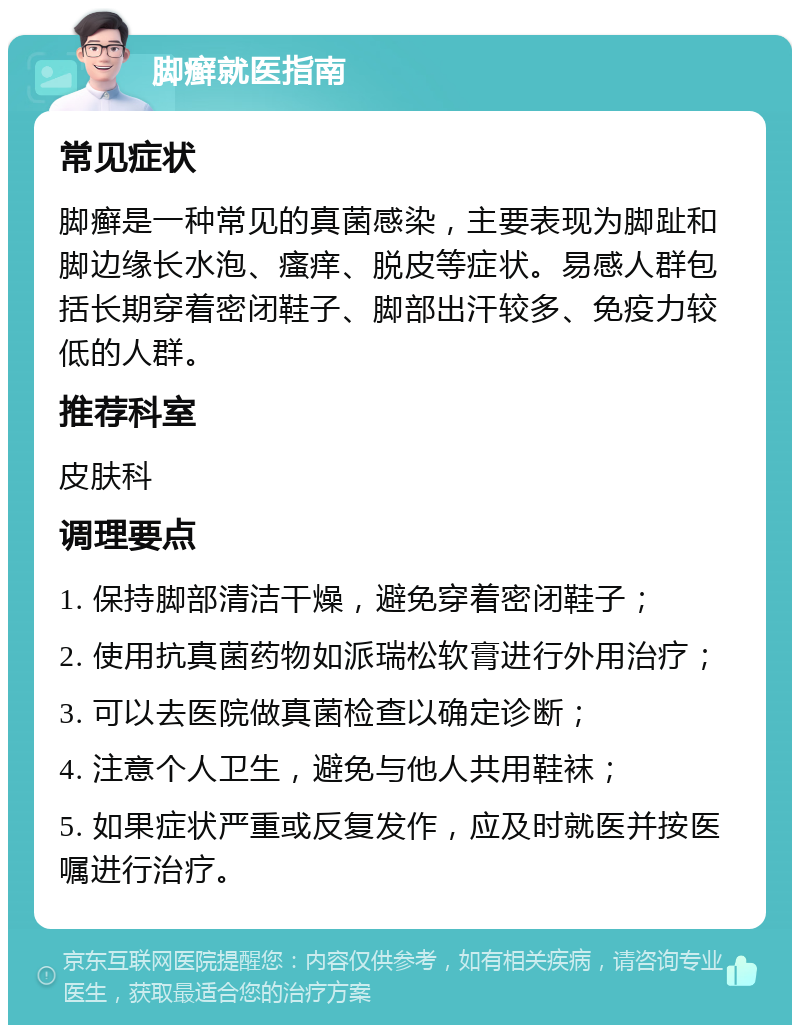 脚癣就医指南 常见症状 脚癣是一种常见的真菌感染，主要表现为脚趾和脚边缘长水泡、瘙痒、脱皮等症状。易感人群包括长期穿着密闭鞋子、脚部出汗较多、免疫力较低的人群。 推荐科室 皮肤科 调理要点 1. 保持脚部清洁干燥，避免穿着密闭鞋子； 2. 使用抗真菌药物如派瑞松软膏进行外用治疗； 3. 可以去医院做真菌检查以确定诊断； 4. 注意个人卫生，避免与他人共用鞋袜； 5. 如果症状严重或反复发作，应及时就医并按医嘱进行治疗。