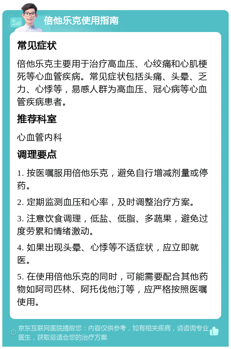 倍他乐克使用指南 常见症状 倍他乐克主要用于治疗高血压、心绞痛和心肌梗死等心血管疾病。常见症状包括头痛、头晕、乏力、心悸等，易感人群为高血压、冠心病等心血管疾病患者。 推荐科室 心血管内科 调理要点 1. 按医嘱服用倍他乐克，避免自行增减剂量或停药。 2. 定期监测血压和心率，及时调整治疗方案。 3. 注意饮食调理，低盐、低脂、多蔬果，避免过度劳累和情绪激动。 4. 如果出现头晕、心悸等不适症状，应立即就医。 5. 在使用倍他乐克的同时，可能需要配合其他药物如阿司匹林、阿托伐他汀等，应严格按照医嘱使用。