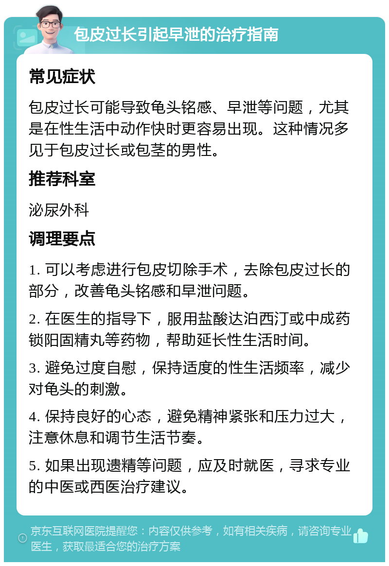 包皮过长引起早泄的治疗指南 常见症状 包皮过长可能导致龟头铭感、早泄等问题，尤其是在性生活中动作快时更容易出现。这种情况多见于包皮过长或包茎的男性。 推荐科室 泌尿外科 调理要点 1. 可以考虑进行包皮切除手术，去除包皮过长的部分，改善龟头铭感和早泄问题。 2. 在医生的指导下，服用盐酸达泊西汀或中成药锁阳固精丸等药物，帮助延长性生活时间。 3. 避免过度自慰，保持适度的性生活频率，减少对龟头的刺激。 4. 保持良好的心态，避免精神紧张和压力过大，注意休息和调节生活节奏。 5. 如果出现遗精等问题，应及时就医，寻求专业的中医或西医治疗建议。