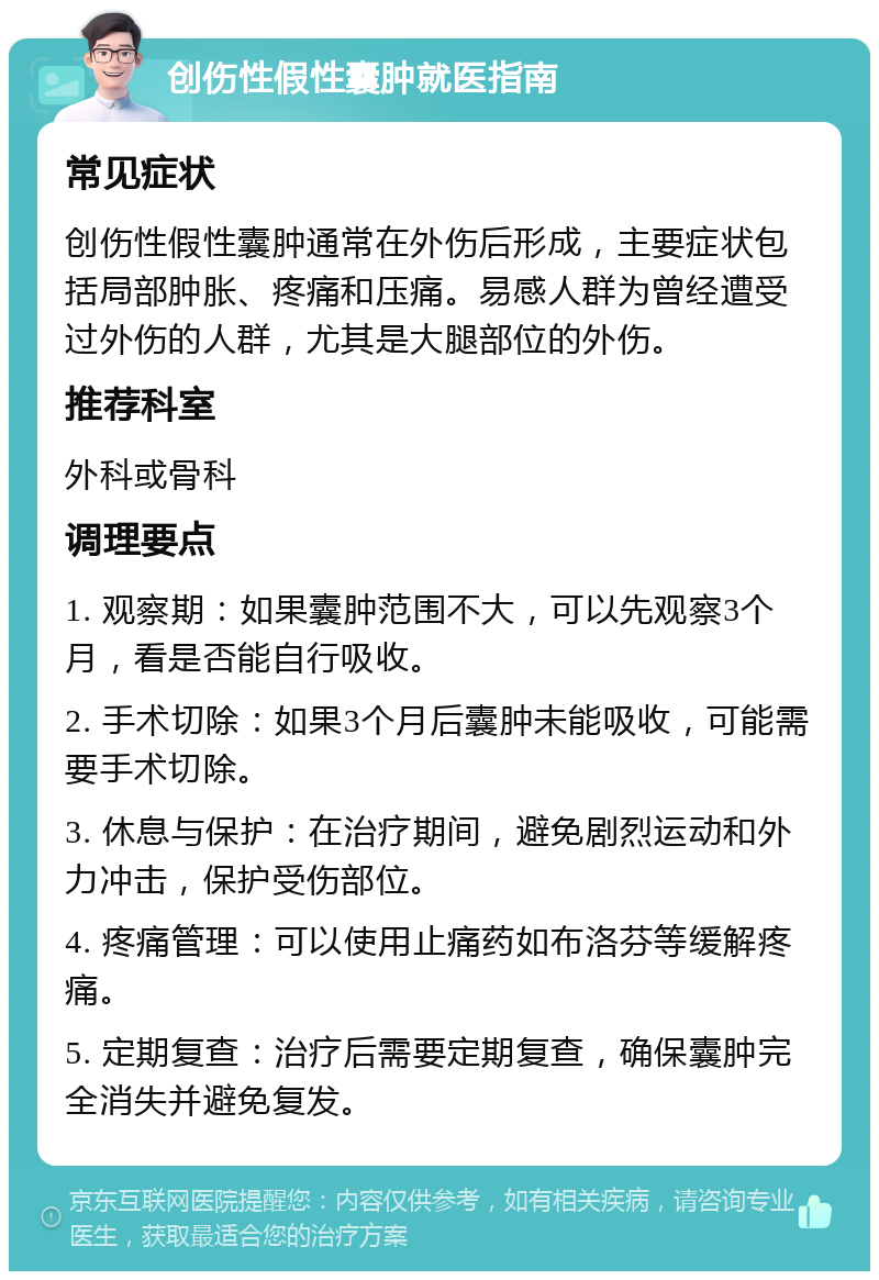 创伤性假性囊肿就医指南 常见症状 创伤性假性囊肿通常在外伤后形成，主要症状包括局部肿胀、疼痛和压痛。易感人群为曾经遭受过外伤的人群，尤其是大腿部位的外伤。 推荐科室 外科或骨科 调理要点 1. 观察期：如果囊肿范围不大，可以先观察3个月，看是否能自行吸收。 2. 手术切除：如果3个月后囊肿未能吸收，可能需要手术切除。 3. 休息与保护：在治疗期间，避免剧烈运动和外力冲击，保护受伤部位。 4. 疼痛管理：可以使用止痛药如布洛芬等缓解疼痛。 5. 定期复查：治疗后需要定期复查，确保囊肿完全消失并避免复发。