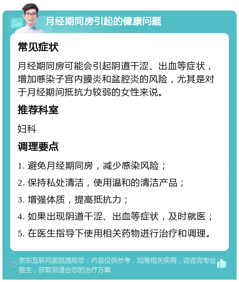 月经期同房引起的健康问题 常见症状 月经期同房可能会引起阴道干涩、出血等症状，增加感染子宫内膜炎和盆腔炎的风险，尤其是对于月经期间抵抗力较弱的女性来说。 推荐科室 妇科 调理要点 1. 避免月经期同房，减少感染风险； 2. 保持私处清洁，使用温和的清洁产品； 3. 增强体质，提高抵抗力； 4. 如果出现阴道干涩、出血等症状，及时就医； 5. 在医生指导下使用相关药物进行治疗和调理。