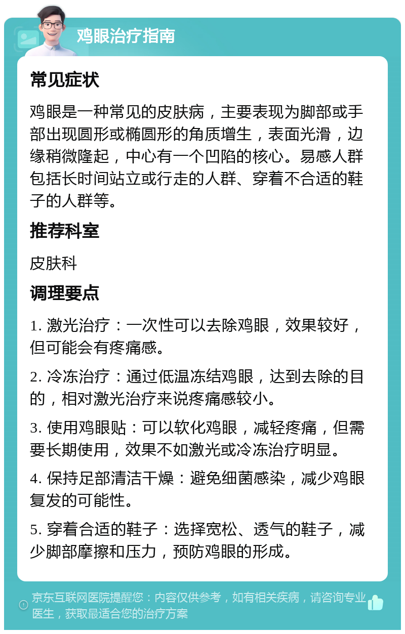 鸡眼治疗指南 常见症状 鸡眼是一种常见的皮肤病，主要表现为脚部或手部出现圆形或椭圆形的角质增生，表面光滑，边缘稍微隆起，中心有一个凹陷的核心。易感人群包括长时间站立或行走的人群、穿着不合适的鞋子的人群等。 推荐科室 皮肤科 调理要点 1. 激光治疗：一次性可以去除鸡眼，效果较好，但可能会有疼痛感。 2. 冷冻治疗：通过低温冻结鸡眼，达到去除的目的，相对激光治疗来说疼痛感较小。 3. 使用鸡眼贴：可以软化鸡眼，减轻疼痛，但需要长期使用，效果不如激光或冷冻治疗明显。 4. 保持足部清洁干燥：避免细菌感染，减少鸡眼复发的可能性。 5. 穿着合适的鞋子：选择宽松、透气的鞋子，减少脚部摩擦和压力，预防鸡眼的形成。