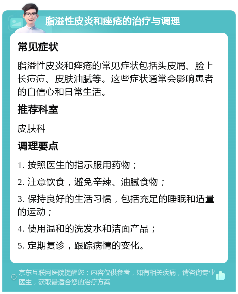 脂溢性皮炎和痤疮的治疗与调理 常见症状 脂溢性皮炎和痤疮的常见症状包括头皮屑、脸上长痘痘、皮肤油腻等。这些症状通常会影响患者的自信心和日常生活。 推荐科室 皮肤科 调理要点 1. 按照医生的指示服用药物； 2. 注意饮食，避免辛辣、油腻食物； 3. 保持良好的生活习惯，包括充足的睡眠和适量的运动； 4. 使用温和的洗发水和洁面产品； 5. 定期复诊，跟踪病情的变化。