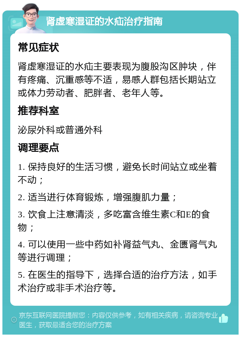 肾虚寒湿证的水疝治疗指南 常见症状 肾虚寒湿证的水疝主要表现为腹股沟区肿块，伴有疼痛、沉重感等不适，易感人群包括长期站立或体力劳动者、肥胖者、老年人等。 推荐科室 泌尿外科或普通外科 调理要点 1. 保持良好的生活习惯，避免长时间站立或坐着不动； 2. 适当进行体育锻炼，增强腹肌力量； 3. 饮食上注意清淡，多吃富含维生素C和E的食物； 4. 可以使用一些中药如补肾益气丸、金匮肾气丸等进行调理； 5. 在医生的指导下，选择合适的治疗方法，如手术治疗或非手术治疗等。