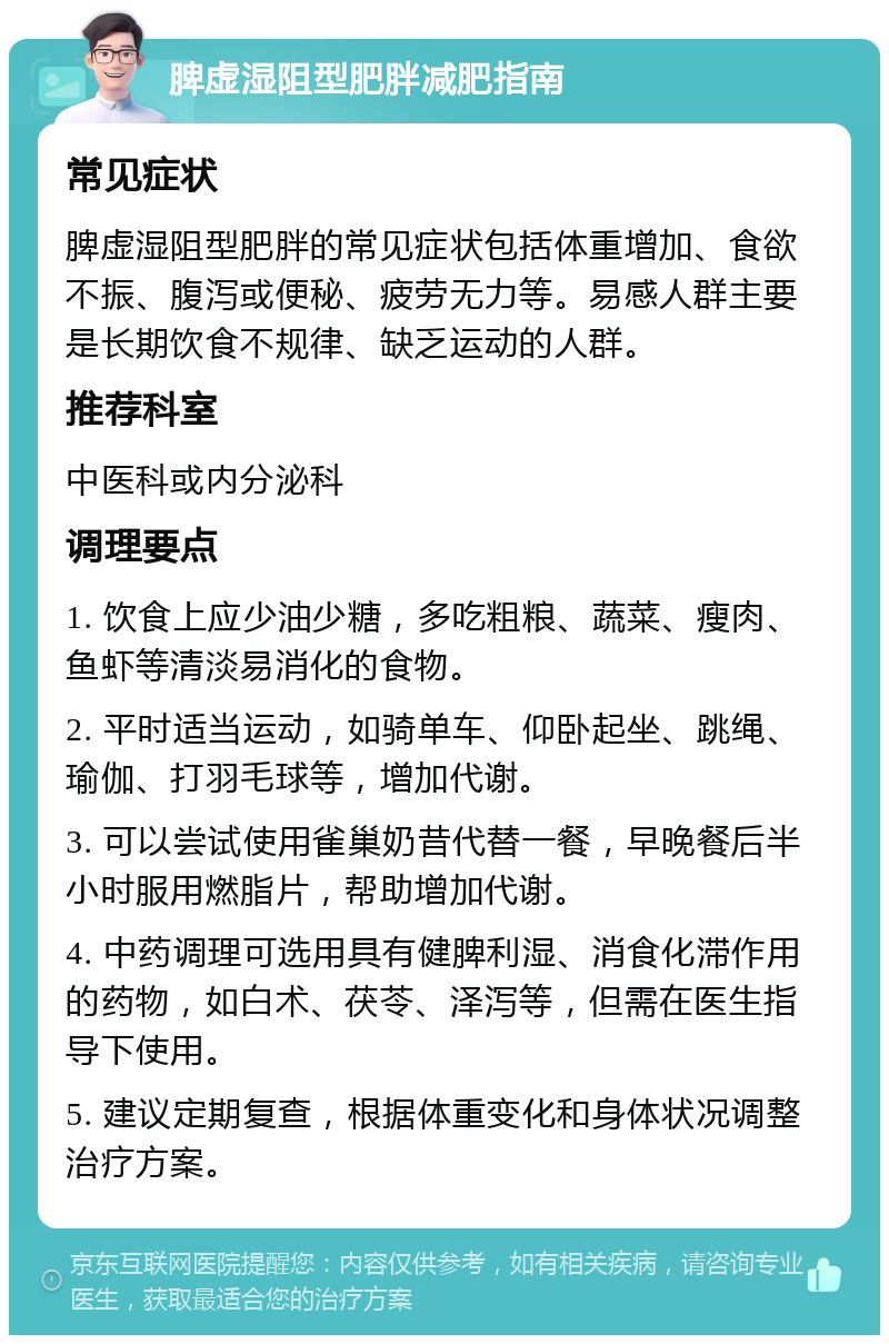 脾虚湿阻型肥胖减肥指南 常见症状 脾虚湿阻型肥胖的常见症状包括体重增加、食欲不振、腹泻或便秘、疲劳无力等。易感人群主要是长期饮食不规律、缺乏运动的人群。 推荐科室 中医科或内分泌科 调理要点 1. 饮食上应少油少糖，多吃粗粮、蔬菜、瘦肉、鱼虾等清淡易消化的食物。 2. 平时适当运动，如骑单车、仰卧起坐、跳绳、瑜伽、打羽毛球等，增加代谢。 3. 可以尝试使用雀巢奶昔代替一餐，早晚餐后半小时服用燃脂片，帮助增加代谢。 4. 中药调理可选用具有健脾利湿、消食化滞作用的药物，如白术、茯苓、泽泻等，但需在医生指导下使用。 5. 建议定期复查，根据体重变化和身体状况调整治疗方案。