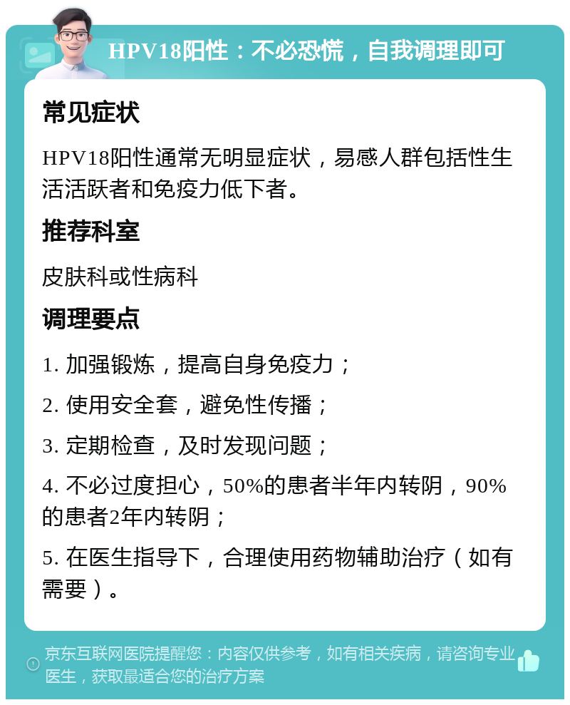 HPV18阳性：不必恐慌，自我调理即可 常见症状 HPV18阳性通常无明显症状，易感人群包括性生活活跃者和免疫力低下者。 推荐科室 皮肤科或性病科 调理要点 1. 加强锻炼，提高自身免疫力； 2. 使用安全套，避免性传播； 3. 定期检查，及时发现问题； 4. 不必过度担心，50%的患者半年内转阴，90%的患者2年内转阴； 5. 在医生指导下，合理使用药物辅助治疗（如有需要）。