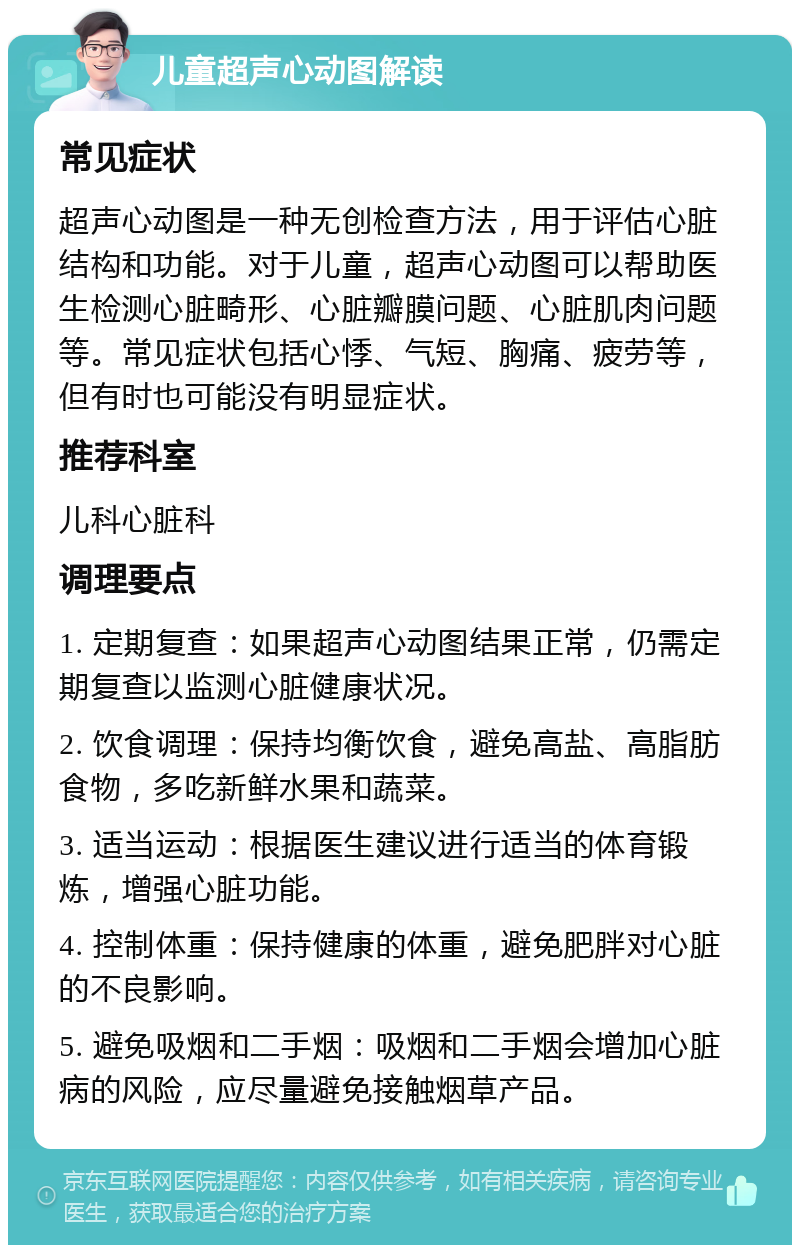 儿童超声心动图解读 常见症状 超声心动图是一种无创检查方法，用于评估心脏结构和功能。对于儿童，超声心动图可以帮助医生检测心脏畸形、心脏瓣膜问题、心脏肌肉问题等。常见症状包括心悸、气短、胸痛、疲劳等，但有时也可能没有明显症状。 推荐科室 儿科心脏科 调理要点 1. 定期复查：如果超声心动图结果正常，仍需定期复查以监测心脏健康状况。 2. 饮食调理：保持均衡饮食，避免高盐、高脂肪食物，多吃新鲜水果和蔬菜。 3. 适当运动：根据医生建议进行适当的体育锻炼，增强心脏功能。 4. 控制体重：保持健康的体重，避免肥胖对心脏的不良影响。 5. 避免吸烟和二手烟：吸烟和二手烟会增加心脏病的风险，应尽量避免接触烟草产品。