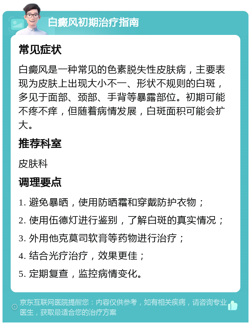 白癜风初期治疗指南 常见症状 白癜风是一种常见的色素脱失性皮肤病，主要表现为皮肤上出现大小不一、形状不规则的白斑，多见于面部、颈部、手背等暴露部位。初期可能不疼不痒，但随着病情发展，白斑面积可能会扩大。 推荐科室 皮肤科 调理要点 1. 避免暴晒，使用防晒霜和穿戴防护衣物； 2. 使用伍德灯进行鉴别，了解白斑的真实情况； 3. 外用他克莫司软膏等药物进行治疗； 4. 结合光疗治疗，效果更佳； 5. 定期复查，监控病情变化。