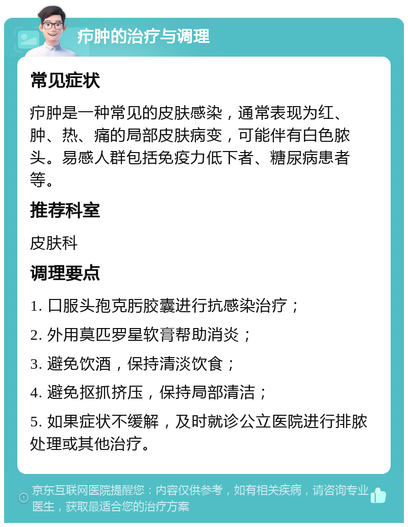 疖肿的治疗与调理 常见症状 疖肿是一种常见的皮肤感染，通常表现为红、肿、热、痛的局部皮肤病变，可能伴有白色脓头。易感人群包括免疫力低下者、糖尿病患者等。 推荐科室 皮肤科 调理要点 1. 口服头孢克肟胶囊进行抗感染治疗； 2. 外用莫匹罗星软膏帮助消炎； 3. 避免饮酒，保持清淡饮食； 4. 避免抠抓挤压，保持局部清洁； 5. 如果症状不缓解，及时就诊公立医院进行排脓处理或其他治疗。