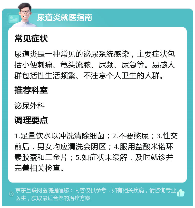 尿道炎就医指南 常见症状 尿道炎是一种常见的泌尿系统感染，主要症状包括小便刺痛、龟头流脓、尿频、尿急等。易感人群包括性生活频繁、不注意个人卫生的人群。 推荐科室 泌尿外科 调理要点 1.足量饮水以冲洗清除细菌；2.不要憋尿；3.性交前后，男女均应清洗会阴区；4.服用盐酸米诺环素胶囊和三金片；5.如症状未缓解，及时就诊并完善相关检查。