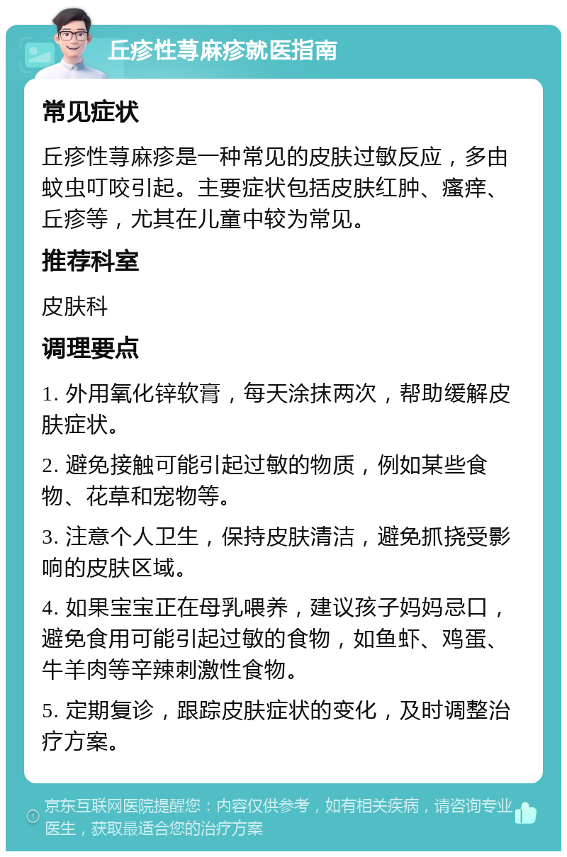 丘疹性荨麻疹就医指南 常见症状 丘疹性荨麻疹是一种常见的皮肤过敏反应，多由蚊虫叮咬引起。主要症状包括皮肤红肿、瘙痒、丘疹等，尤其在儿童中较为常见。 推荐科室 皮肤科 调理要点 1. 外用氧化锌软膏，每天涂抹两次，帮助缓解皮肤症状。 2. 避免接触可能引起过敏的物质，例如某些食物、花草和宠物等。 3. 注意个人卫生，保持皮肤清洁，避免抓挠受影响的皮肤区域。 4. 如果宝宝正在母乳喂养，建议孩子妈妈忌口，避免食用可能引起过敏的食物，如鱼虾、鸡蛋、牛羊肉等辛辣刺激性食物。 5. 定期复诊，跟踪皮肤症状的变化，及时调整治疗方案。