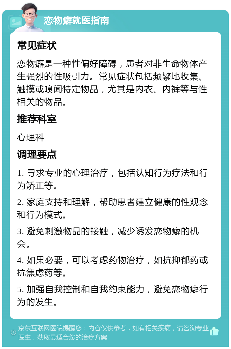 恋物癖就医指南 常见症状 恋物癖是一种性偏好障碍，患者对非生命物体产生强烈的性吸引力。常见症状包括频繁地收集、触摸或嗅闻特定物品，尤其是内衣、内裤等与性相关的物品。 推荐科室 心理科 调理要点 1. 寻求专业的心理治疗，包括认知行为疗法和行为矫正等。 2. 家庭支持和理解，帮助患者建立健康的性观念和行为模式。 3. 避免刺激物品的接触，减少诱发恋物癖的机会。 4. 如果必要，可以考虑药物治疗，如抗抑郁药或抗焦虑药等。 5. 加强自我控制和自我约束能力，避免恋物癖行为的发生。