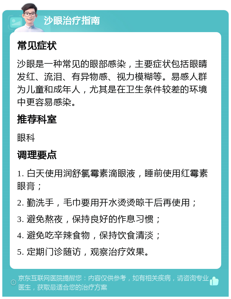 沙眼治疗指南 常见症状 沙眼是一种常见的眼部感染，主要症状包括眼睛发红、流泪、有异物感、视力模糊等。易感人群为儿童和成年人，尤其是在卫生条件较差的环境中更容易感染。 推荐科室 眼科 调理要点 1. 白天使用润舒氯霉素滴眼液，睡前使用红霉素眼膏； 2. 勤洗手，毛巾要用开水烫烫晾干后再使用； 3. 避免熬夜，保持良好的作息习惯； 4. 避免吃辛辣食物，保持饮食清淡； 5. 定期门诊随访，观察治疗效果。