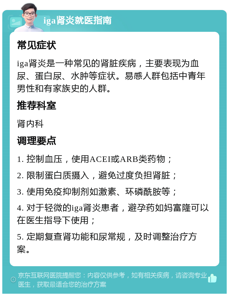 iga肾炎就医指南 常见症状 iga肾炎是一种常见的肾脏疾病，主要表现为血尿、蛋白尿、水肿等症状。易感人群包括中青年男性和有家族史的人群。 推荐科室 肾内科 调理要点 1. 控制血压，使用ACEI或ARB类药物； 2. 限制蛋白质摄入，避免过度负担肾脏； 3. 使用免疫抑制剂如激素、环磷酰胺等； 4. 对于轻微的iga肾炎患者，避孕药如妈富隆可以在医生指导下使用； 5. 定期复查肾功能和尿常规，及时调整治疗方案。