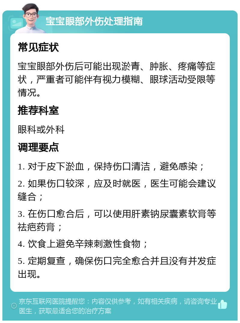 宝宝眼部外伤处理指南 常见症状 宝宝眼部外伤后可能出现淤青、肿胀、疼痛等症状，严重者可能伴有视力模糊、眼球活动受限等情况。 推荐科室 眼科或外科 调理要点 1. 对于皮下淤血，保持伤口清洁，避免感染； 2. 如果伤口较深，应及时就医，医生可能会建议缝合； 3. 在伤口愈合后，可以使用肝素钠尿囊素软膏等祛疤药膏； 4. 饮食上避免辛辣刺激性食物； 5. 定期复查，确保伤口完全愈合并且没有并发症出现。