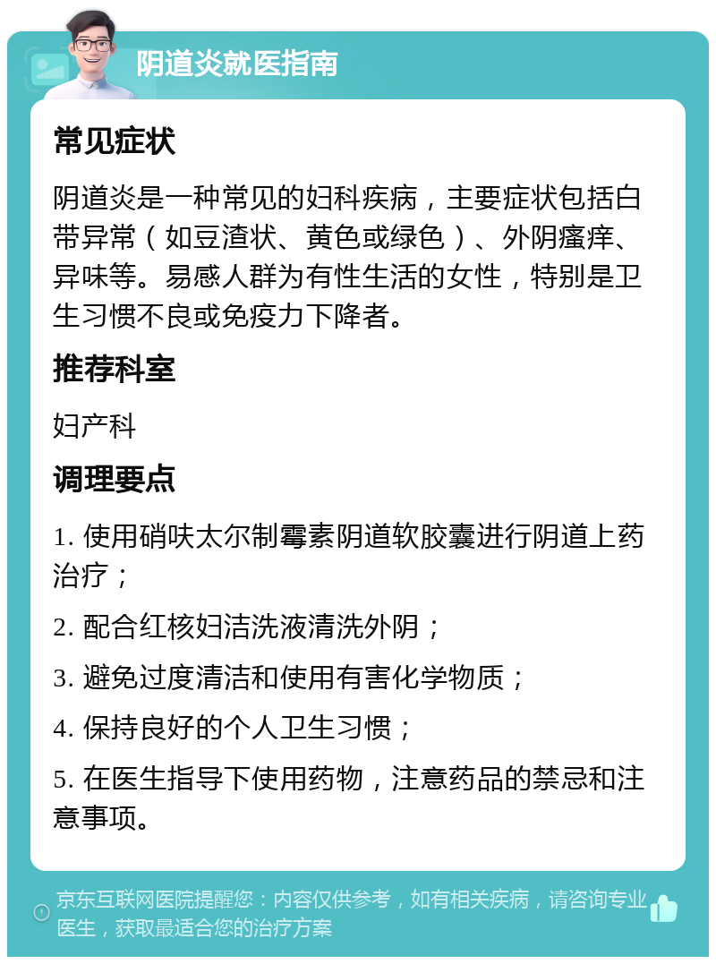 阴道炎就医指南 常见症状 阴道炎是一种常见的妇科疾病，主要症状包括白带异常（如豆渣状、黄色或绿色）、外阴瘙痒、异味等。易感人群为有性生活的女性，特别是卫生习惯不良或免疫力下降者。 推荐科室 妇产科 调理要点 1. 使用硝呋太尔制霉素阴道软胶囊进行阴道上药治疗； 2. 配合红核妇洁洗液清洗外阴； 3. 避免过度清洁和使用有害化学物质； 4. 保持良好的个人卫生习惯； 5. 在医生指导下使用药物，注意药品的禁忌和注意事项。