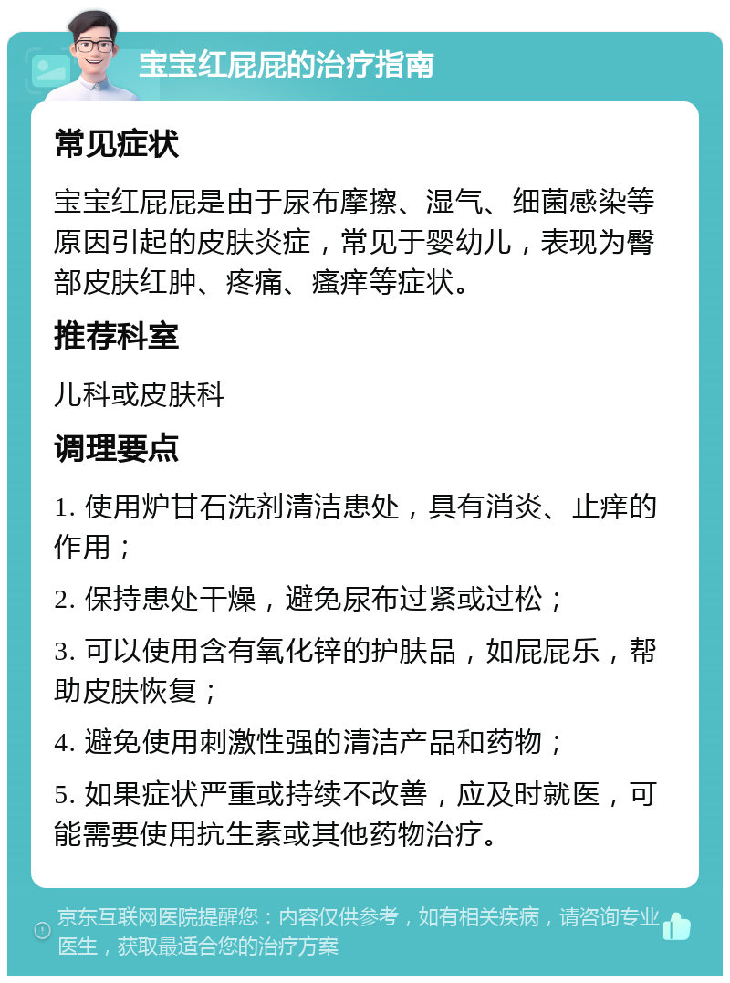 宝宝红屁屁的治疗指南 常见症状 宝宝红屁屁是由于尿布摩擦、湿气、细菌感染等原因引起的皮肤炎症，常见于婴幼儿，表现为臀部皮肤红肿、疼痛、瘙痒等症状。 推荐科室 儿科或皮肤科 调理要点 1. 使用炉甘石洗剂清洁患处，具有消炎、止痒的作用； 2. 保持患处干燥，避免尿布过紧或过松； 3. 可以使用含有氧化锌的护肤品，如屁屁乐，帮助皮肤恢复； 4. 避免使用刺激性强的清洁产品和药物； 5. 如果症状严重或持续不改善，应及时就医，可能需要使用抗生素或其他药物治疗。