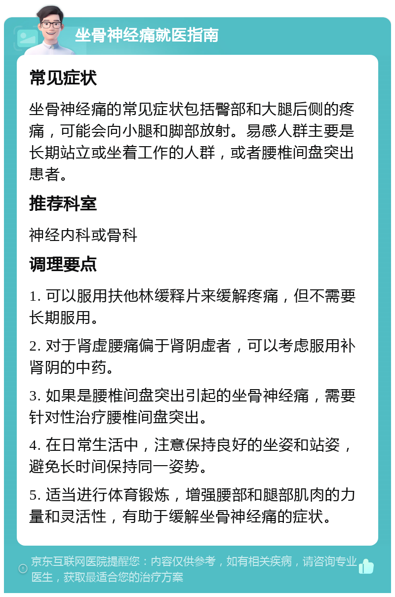 坐骨神经痛就医指南 常见症状 坐骨神经痛的常见症状包括臀部和大腿后侧的疼痛，可能会向小腿和脚部放射。易感人群主要是长期站立或坐着工作的人群，或者腰椎间盘突出患者。 推荐科室 神经内科或骨科 调理要点 1. 可以服用扶他林缓释片来缓解疼痛，但不需要长期服用。 2. 对于肾虚腰痛偏于肾阴虚者，可以考虑服用补肾阴的中药。 3. 如果是腰椎间盘突出引起的坐骨神经痛，需要针对性治疗腰椎间盘突出。 4. 在日常生活中，注意保持良好的坐姿和站姿，避免长时间保持同一姿势。 5. 适当进行体育锻炼，增强腰部和腿部肌肉的力量和灵活性，有助于缓解坐骨神经痛的症状。