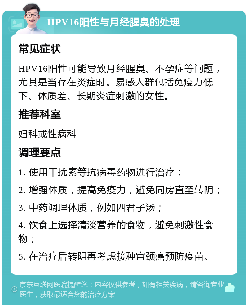 HPV16阳性与月经腥臭的处理 常见症状 HPV16阳性可能导致月经腥臭、不孕症等问题，尤其是当存在炎症时。易感人群包括免疫力低下、体质差、长期炎症刺激的女性。 推荐科室 妇科或性病科 调理要点 1. 使用干扰素等抗病毒药物进行治疗； 2. 增强体质，提高免疫力，避免同房直至转阴； 3. 中药调理体质，例如四君子汤； 4. 饮食上选择清淡营养的食物，避免刺激性食物； 5. 在治疗后转阴再考虑接种宫颈癌预防疫苗。