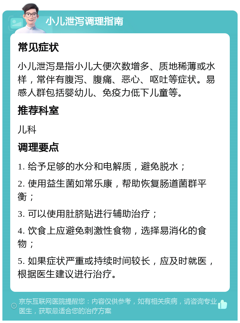 小儿泄泻调理指南 常见症状 小儿泄泻是指小儿大便次数增多、质地稀薄或水样，常伴有腹泻、腹痛、恶心、呕吐等症状。易感人群包括婴幼儿、免疫力低下儿童等。 推荐科室 儿科 调理要点 1. 给予足够的水分和电解质，避免脱水； 2. 使用益生菌如常乐康，帮助恢复肠道菌群平衡； 3. 可以使用肚脐贴进行辅助治疗； 4. 饮食上应避免刺激性食物，选择易消化的食物； 5. 如果症状严重或持续时间较长，应及时就医，根据医生建议进行治疗。