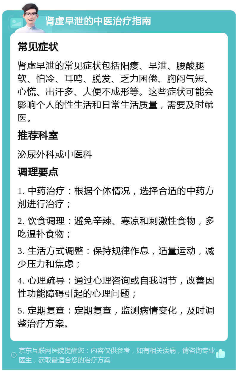 肾虚早泄的中医治疗指南 常见症状 肾虚早泄的常见症状包括阳痿、早泄、腰酸腿软、怕冷、耳鸣、脱发、乏力困倦、胸闷气短、心慌、出汗多、大便不成形等。这些症状可能会影响个人的性生活和日常生活质量，需要及时就医。 推荐科室 泌尿外科或中医科 调理要点 1. 中药治疗：根据个体情况，选择合适的中药方剂进行治疗； 2. 饮食调理：避免辛辣、寒凉和刺激性食物，多吃温补食物； 3. 生活方式调整：保持规律作息，适量运动，减少压力和焦虑； 4. 心理疏导：通过心理咨询或自我调节，改善因性功能障碍引起的心理问题； 5. 定期复查：定期复查，监测病情变化，及时调整治疗方案。