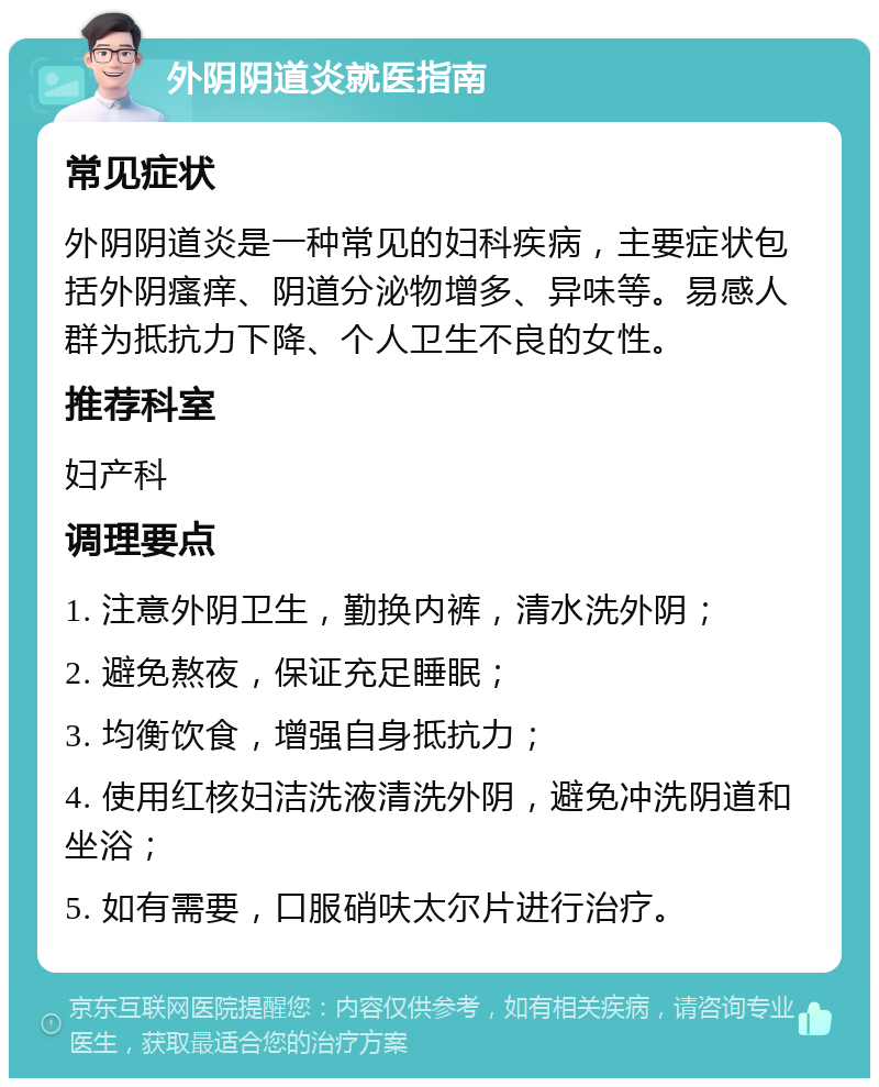 外阴阴道炎就医指南 常见症状 外阴阴道炎是一种常见的妇科疾病，主要症状包括外阴瘙痒、阴道分泌物增多、异味等。易感人群为抵抗力下降、个人卫生不良的女性。 推荐科室 妇产科 调理要点 1. 注意外阴卫生，勤换内裤，清水洗外阴； 2. 避免熬夜，保证充足睡眠； 3. 均衡饮食，增强自身抵抗力； 4. 使用红核妇洁洗液清洗外阴，避免冲洗阴道和坐浴； 5. 如有需要，口服硝呋太尔片进行治疗。