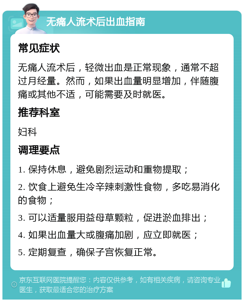 无痛人流术后出血指南 常见症状 无痛人流术后，轻微出血是正常现象，通常不超过月经量。然而，如果出血量明显增加，伴随腹痛或其他不适，可能需要及时就医。 推荐科室 妇科 调理要点 1. 保持休息，避免剧烈运动和重物提取； 2. 饮食上避免生冷辛辣刺激性食物，多吃易消化的食物； 3. 可以适量服用益母草颗粒，促进淤血排出； 4. 如果出血量大或腹痛加剧，应立即就医； 5. 定期复查，确保子宫恢复正常。