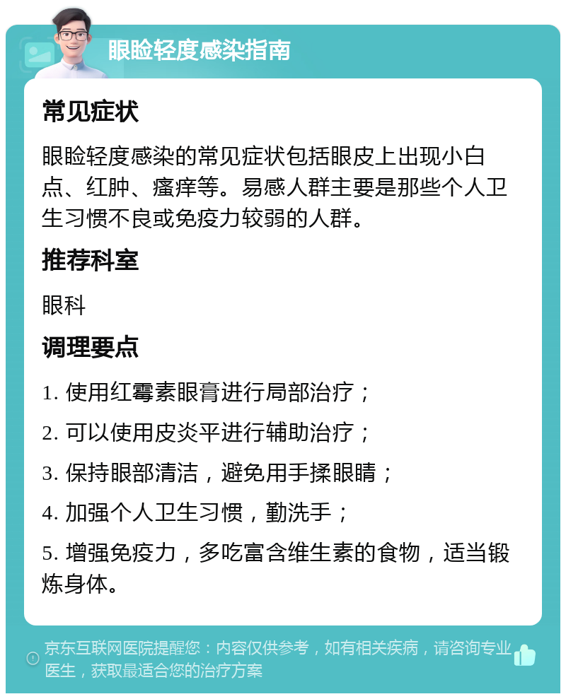 眼睑轻度感染指南 常见症状 眼睑轻度感染的常见症状包括眼皮上出现小白点、红肿、瘙痒等。易感人群主要是那些个人卫生习惯不良或免疫力较弱的人群。 推荐科室 眼科 调理要点 1. 使用红霉素眼膏进行局部治疗； 2. 可以使用皮炎平进行辅助治疗； 3. 保持眼部清洁，避免用手揉眼睛； 4. 加强个人卫生习惯，勤洗手； 5. 增强免疫力，多吃富含维生素的食物，适当锻炼身体。